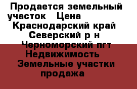 Продается земельный участок › Цена ­ 800 000 - Краснодарский край, Северский р-н, Черноморский пгт Недвижимость » Земельные участки продажа   
